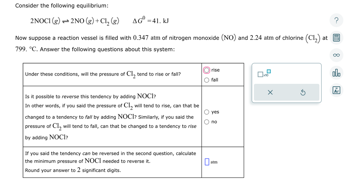 Consider the following equilibrium:
2NOCI (g) — 2NO (g) +Cl₂ (g)
AG = 41. kJ
Now suppose a reaction vessel is filled with 0.347 atm of nitrogen monoxide (NO) and 2.24 atm of chlorine (C1₂) at
799. °C. Answer the following questions about this system:
Under these conditions, will the pressure of Cl₂ tend to rise or fall?
Is it possible to reverse this tendency by adding NOCI?
In other words, if you said the pressure of Cl₂ will tend to rise, can that be
changed to a tendency to fall by adding NOCI? Similarly, if you said the
pressure of Cl₂ will tend to fall, can that be changed to a tendency to rise
by adding NOCI?
If you said the tendency can be reversed in the second question, calculate
the minimum pressure of NOCI needed to reverse it.
Round your answer to 2 significant digits.
rise
fall
yes
no
atm
x10
Ś
?
olo
18
Ar