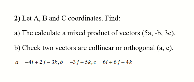 2) Let A, B and C coordinates. Find:
a) The calculate a mixed product of vectors (5a, -b, 3c).
b) Check two vectors are collinear or orthogonal (a, c).
a = -4i +2 j – 3k,b = -3 j+ 5k,c = 6i + 6 j – 4k
