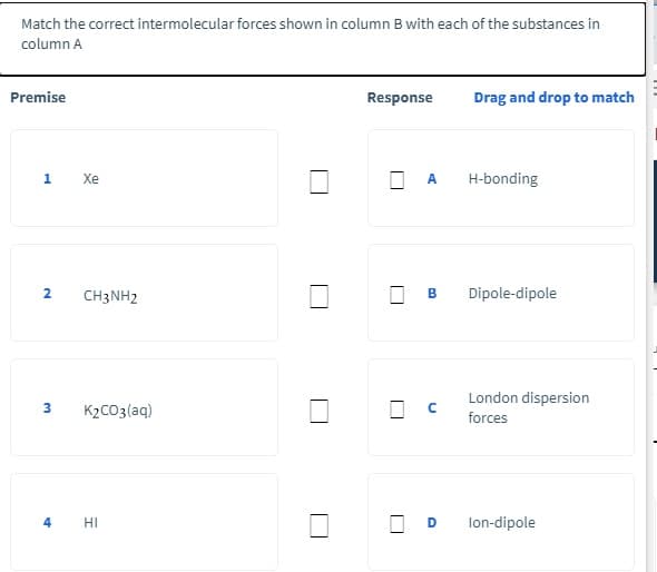 Match the correct intermolecular forces shown in column B with each of the substances in
column A
Premise
Response
Drag and drop to match
1 Xe
A
H-bonding
2
CH3NH2
Dipole-dipole
London dispersion
3
K2CO3(aq)
forces
4
HI
D
lon-dipole
