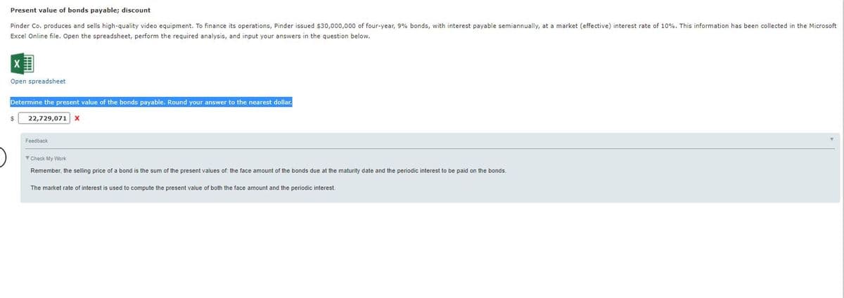Present value of bonds payable; discount
Pinder Co. produces and sells high-quality video equipment. To finance its operations, Pinder issued $30,000,000 of four-year, 9% bonds, with interest payable semiannually, at a market (effective) interest rate of 10%. This information has been collected in the Microsoft
Excel Online file. Open the spreadsheet, perform the required analysis, and input your answers in the question below.
Open spreadsheet
Determine the present value of the bonds payable. Round your answer to the nearest dollar.
22,729,071
Feedback
Y Check My Work
Remember, the selling price of a bond is the sum of the present values of: the face amount of the bonds due at the maturity date and the periodic interest to be paid on the bonds.
The market rate
interest is used to compute the present value of both the face amount and the periodic interest.

