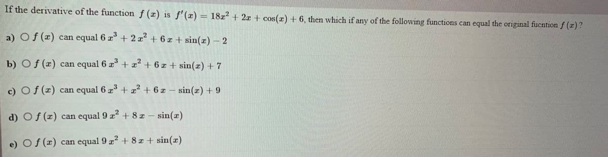 If the derivative of the function f (x) is f' (x) = 18x² + 2x + c
os(z)+6, then which if any of the following functions can equal the original fucntion f (r)?
a) Of () can equal 6 z + 2x + 6x + sin(e) - 2
21
b) Of (x) can equal 6 r +x* + 6 x + sin(x) + 7
c) Of () can equal 6
z + z + 6 z –
sin(r) + 9
d) Of (x) can equal 9 a + 8 z - sin(x)
2
e) Of (x) can equal 9 z + 8z + sin(x)
