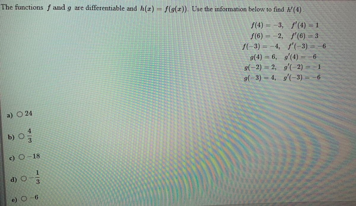 The functions f and g are differentiable and h(x) f(g(r)). Use the information below to find h'(4)
f(4) =-3, f'(4) = 1
f(6) = -2, f'(6) = 3
f(-3) = -4, f'(-3) = -6
g(4) = 6, g'(4) = -6
g(-2) = 2, g'(-2) = =1
9(-3) = 4, g'(-3) =-6
9.
a) O 24
b) O
c) O-18
d) O
3
e) O-6
4/3
