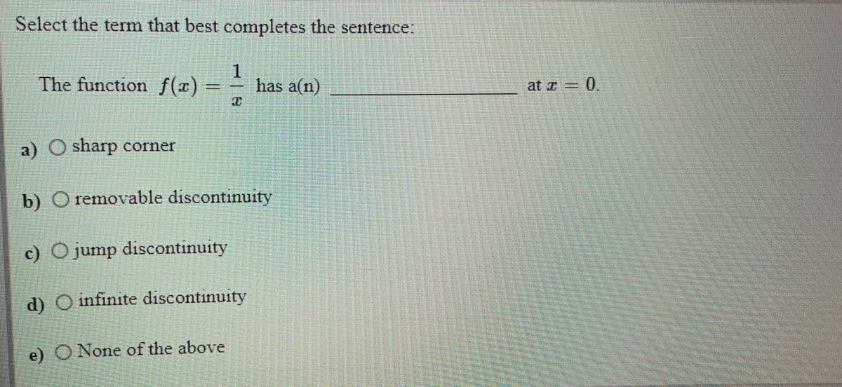 Select the term that best completes the sentence:
The function f(x)
1.
has a(n)
0.
at a
a) O sharp corner
b) O removable discontinuity
c) O jump discontinuity
d) O infinite discontinuity
e) O None of the above
