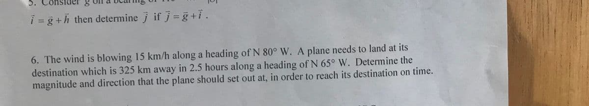 5.
i = g +h then determine j if j = g+i.
6. The wind is blowing 15 km/h along a heading of N 80° W. A plane needs to land at its
destination which is 325 km away in 2.5 hours along a heading of N 65° W. Determine the
magnitude and direction that the plane should set out at, in order to reach its destination on time.
