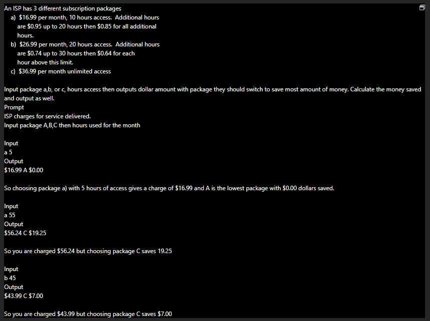 An ISP has 3 different subscription packages
a) $16.99 per month, 10 hours access. Additional hours
are $0.95 up to 20 hours then $0.85 for all additional
hours.
b) $26.99 per month, 20 hours access. Additional hours
are $0.74 up to 30 hours then $0.64 for each
hour above this limit.
c) $36.99 per month unlimited access
Input package a,b, or c, hours access then outputs dollar amount with package they should switch to save most amount of money. Calculate the money saved
and output as well.
Prompt
ISP charges for service delivered.
Input package A,B,C then hours used for the month
Input
a 5
Output
$16.99 A $0.00
So choosing package a) with 5 hours of access gives a charge of $16.99 and A is the lowest package with $0.00 dollars saved.
Input
a 55
Output
$56.24 C $19.25
So you are charged $56.24 but choosing package C saves 19.25
Input
b 45
Output
$43.99 C $7.00
So you are charged $43.99 but choosing package C saves $7.00