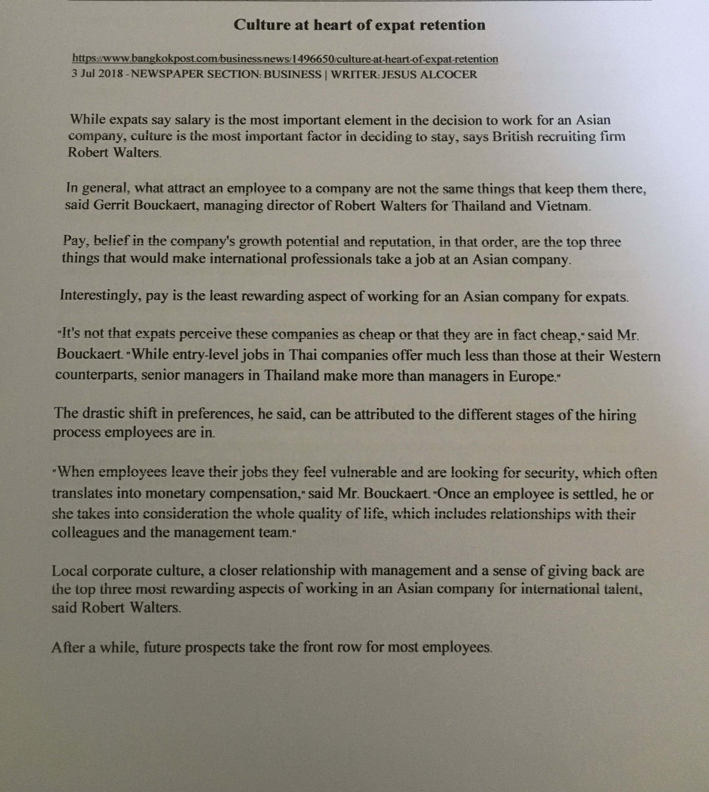 Culture at heart of expat retention
https://www.bangkokpost.com/businessnews/1496650/culture-at-heart-of-expat-retention
3 Jul 2018 -NEWSPAPER SECTION: BUSINESS | WRITER: JESUS ALCOCER
While expats say salary is the most important element in the decision to work for an Asian
company, culture is the most important factor in deciding to stay, says British recruiting firm
Robert Walters.
In
general, what attract an employee to a company are not the same things that keep them there,
said Gerrit Bouckaert, managing director of Robert Walters for Thailand and Vietnam.
Pay, belief in the company's growth potential and reputation, in that order, are the top three
things that would make international professionals take a job at an Asian company.
Interestingly, pay is the least rewarding aspect of working for an Asian company for expats.
"It's not that expats perceive these companies as cheap or that they are in fact cheap," said Mr.
Bouckaert. While entry-level jobs in Thai companies offer much less than those at their Western
counterparts, senior managers in Thailand make more than managers in Europe."
The drastic shift in preferences, he said, can be attributed to the different stages of the hiring
process employees are in.
When employees leave their jobs they fee! vulnerable and are looking for security, which often
translates into monetary compensation," said Mr. Bouckaert. -Once an employee is settled, he or
she takes into consideration the whole quality of life, which includes relationships with their
colleagues and the management team."
Local corporate culture, a closer relationship with management and a sense of giving back are
the top three mosi rewarding aspects of working in an Asian company for internationai talent,
said Robert Walters.
After a while, future prospects take the front row for most employees.
