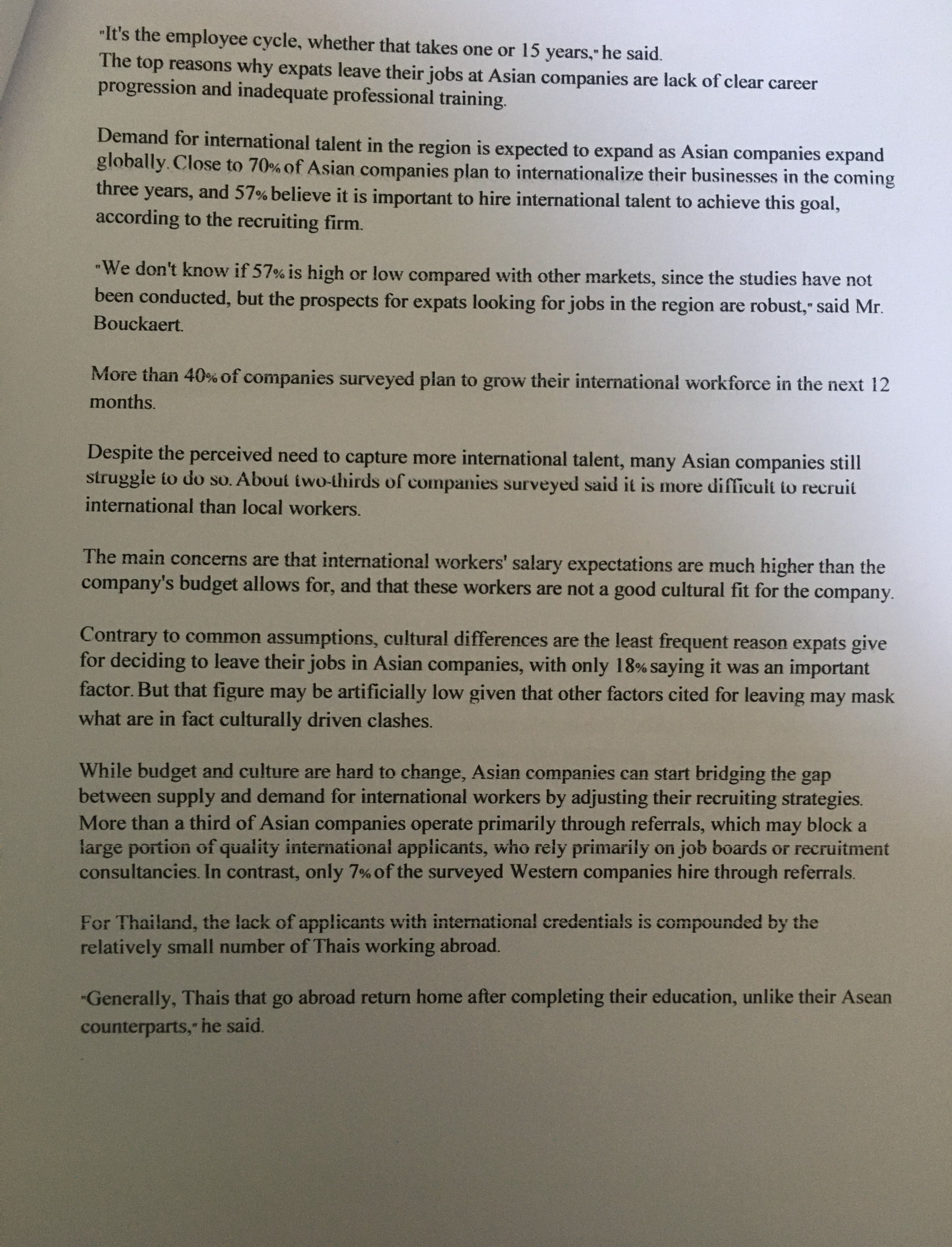 "It's the employee cycle, whether that takes one or 15 years," he said.
The top reasons why expats leave their jobs at Asian companies are lack of clear career
progression and inadequate professional training.
Demand for international talent in the region is expected to expand as Asian companies expand
globally. Close to 70% of Asian companies plan to internationalize their businesses in the coming
years, and 57% believe it is important to hire international talent to achieve this goal,
according to the recruiting firm.
three
"We don't know if 57% is high or low compared with other markets, since the studies have not
been conducted, but the prospects for expats looking for jobs in the region are robust," said Mr.
Bouckaert.
More than 40% of companies surveyed plan to grow their international workforce in the next 12
months.
Despite the perceived need to capture more international talent, many Asian companies still
struggle to do so. About iwo-thirds of companies surveyed said it is more difficult to recruit
international than local workers.
The main concerns are that international workers' salary expectations are much higher than the
company's budget allows for, and that these workers are not a good cultural fit for the company.
Contrary to common assumptions, cultural differences are the least frequent reason expats give
for deciding to leave their jobs in Asian companies, with only 18% saying it was an important
factor. But that figure may be artificially low given that other factors cited for leaving may mask
what are in fact culturally driven clashes.
While budget and culture are hard to change, Asian companies can start bridging the gap
between supply and demand for international workers by adjusting their recruiting strategies.
More than a third of Asian companies operate primarily through referrals, which may block a
large portion of quality international applicants, who rely primarily on job boards or recruitment
consultancies. In contrast, only 7% of the surveyed Western companies hire through referrals.
For Thailand, the lack of applicants with international credentials is compounded by the
relatively small number of Thais working abroad.
"Generally, Thais that go abroad return home after completing their education, unlike their Asean
counterparts, he said.
