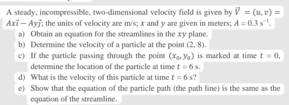 A steady, incompressible, two-dimensional velocity field is given by V = (u, v) =
Axi – Ayj; the units of velocity are m/s; x and y are given in meters; A = 0.3 s¯!.
a) Obtain an equation for the streamlines in the xy plane.
b) Determine the velocity of a particle at the point (2, 8).
c) If the particle passing through the point (xo, Yo) is marked at time t =
determine the location of the particle at time t = 6 s.
d) What is the velocity of this particle at time t = 6 s?
= 0,
e) Show that the equation of the particle path (the path line) is the same as the
equation of the streamline.
