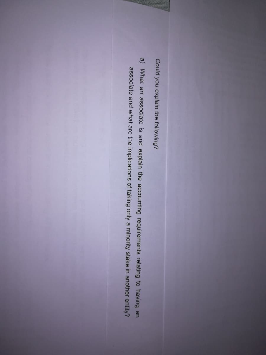 Could you explain the following?
a) What an associate is and explain the accounting requirements relating to having an
associate and what are the implications of taking only a minority stake in another entity?
