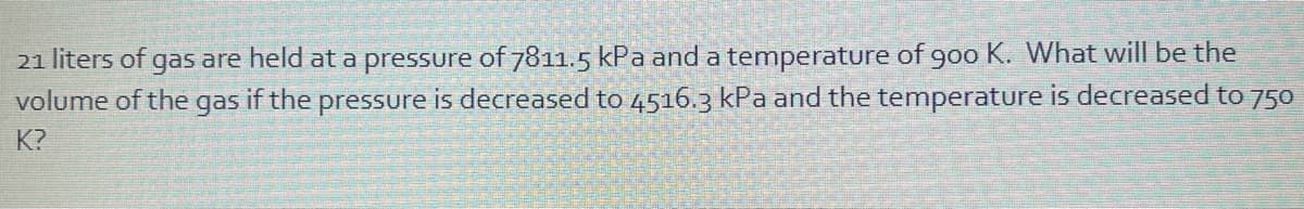 21 liters of gas are held at a pressure of 7811.5 kPa and a temperature of g0o K. What will be the
volume of the gas if the pressure is decreased to 4516.3 kPa and the temperature is decreased to 750
K?
