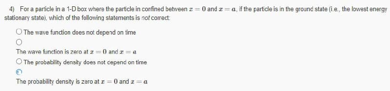 4) For a particle in a 1-D box where the particle in confined betwveen z = 0 and a = a, if the particle is in the ground state (i.e., the lowest energy
stationary state), which of the following statements is not correct:
O The wave function does not depend on time
The wave function is zero at z = 0 and a = a
O The probability density does not cepend on time
The probability density is zero at z = 0 and a = a
