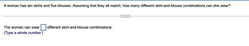 A woman has ten skirts and five blouses. Assuming that they all match, how many different skirt-and-blouse combinations can she wear?
different skirt-and-blouse combinations.
The woman can wear
(Type a whole number.)
