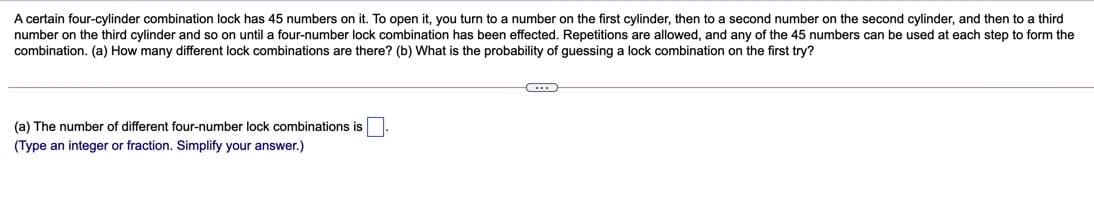 A certain four-cylinder combination lock has 45 numbers on it. To open it, you turn to a number on the first cylinder, then to a second number on the second cylinder, and then to a third
number on the third cylinder and so on until a four-number lock combination I
combination. (a) How many different lock combinations are there? (b) What is the probability of guessing a lock combination on the first try?
been effected. Repetitions are allowed, and any of the 45 numbers can be used at each step to form the
(a) The number of different four-number lock combinations is
(Type an integer or fraction. Simplify your answer.)
