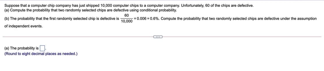 Suppose that a computer chip company has just shipped 10,000 computer chips to a computer company. Unfortunately, 60 of the chips are defective.
(a) Compute the probability that two randomly selected chips are defective using conditional probability.
(b) The probability that the first randomly selected chip is defective is
60
= 0.006 = 0.6%. Compute the probability that two randomly selected chips are defective under the assumption
10,000
of independent events.
(a) The probability is
(Round to eight decimal places as needed.)
