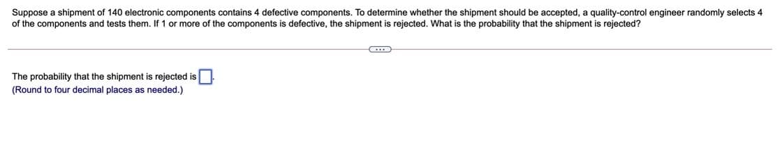 Suppose a shipment of 140 electronic components contains 4 defective components. To determine whether the shipment should be accepted, a quality-control engineer randomly selects 4
of the components and tests them. If 1 or more of the components is defective, the shipment is rejected. What is the probability that the shipment is rejected?
The probability that the shipment is rejected is
(Round to four decimal places as needed.)
