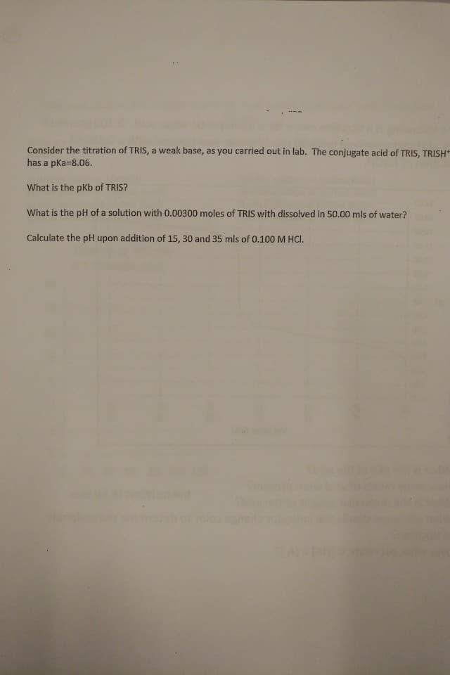 Consider the titration of TRIS, a weak base, as you carried out in lab. The conjugate acid of TRIS, TRISH
has a pKa-8.06.
What is the pKb of TRIS?
What is the pH of a solution with 0.00300 moles of TRIS with dissolved in 50.00 mls of water?
Calculate the pH upon addition of 15, 30 and 35 mls of 0.100 M HCI.
