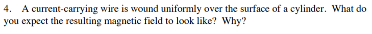 4. A current-carrying wire is wound uniformly over the surface of a cylinder. What do
you expect the resulting magnetic field to look like? Why?
