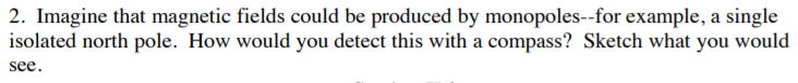 2. Imagine that magnetic fields could be produced by monopoles--for example, a single
isolated north pole. How would you detect this with a compass? Sketch what you would
see
