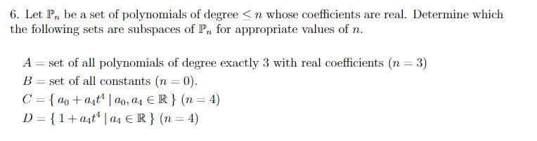 6. Let P₁, be a set of polynomials of degree <n whose coefficients are real. Determine which
the following sets are subspaces of Pn for appropriate values of n.
A = set of all polynomials of degree exactly 3 with real coefficients (n = 3)
B = set of all constants (n = 0).
C = {ao+at¹ | ao, a4 ER} (n = 4)
D = {1+ast¹ | a4 € R} (n = 4)