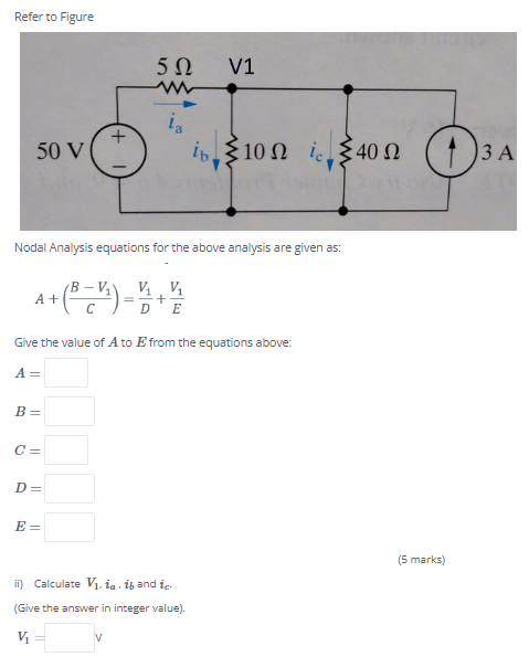 Refer to Figure
V1
ia
is, ξ10 Ω 540Ω (
50 V
ie 340 N
3 A
Nodal Analysis equations for the above analysis are given as:
B – V,
A +
V, V1
+
D'E
Give the value of Ato E from the equations above:
A =
B =
C =
D=
E =
(5 marks)
ii) Calculate V1. ia ib and ie-
(Give the answer in integer value).
