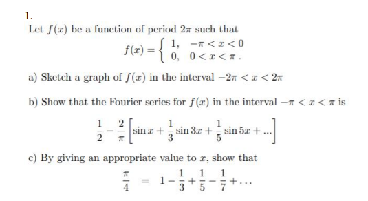 1.
Let f(x) be a function of period 2n such that
1, -7 <x < 0
0 <x <7.
5(<) = { 0,
a) Sketch a graph of f(x) in the interval –27 < x < 2n
b) Show that the Fourier series for f(x) in the interval –n < x < a is
1 2
2
1
1
sin r + sin 3x + sin 5x +
c) By giving an appropriate value to r, show that
1
1
1-
+
3
1
4
7
