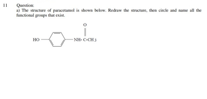 Question:
a) The structure of paracetamol is shown below. Redraw the structure, then circle and name all the
functional groups that exist.
11
но
- NH- C-CH 3
