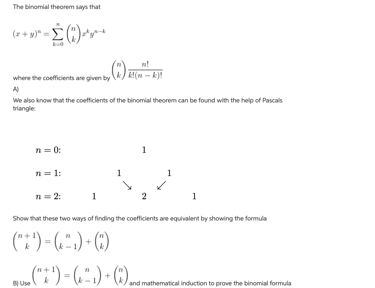 The binomial theorem says that
(x + y)"
x*yn-k
k=0
n!
where the coefficients are given by
k) k!(n – k)!
A)
We also know that the coefficients of the binomial theorem can be found with the help of Pascals
triangle:
n = 0:
1
n = 1:
1
1
п 3 2:
1
2
1
Show that these two ways of finding the coefficients are equivalent by showing the formula
(":') - (,".) - ()
n
k
.(":) - (.".) · )
(3)
+1
k
B) Use
and mathematical induction to prove the binomial formula
