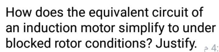 How does the equivalent circuit of
an induction motor simplify to under
blocked rotor conditions? Justify.
e 4:
