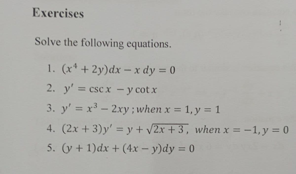 Exercises
Solve the following equations.
1. (x* + 2y)dx – x dy = 0
%3D
2. y' = csc x – y cotx
%3D
-
3. y' = x³ - 2xy ; when x = 1, y = 1
%3D
%3D
4. (2x + 3)y' = y + v2x + 3 , when x = -1, y = 0
%3D
5. (y + 1)dx + (4x – y)dy = 0
