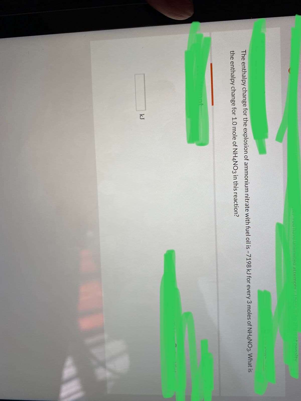 L ou have un
ea attempts/hereis no ar
ant nenalty
131-
The enthalpy change for the explosion of ammonium nitrate with fuel oil is -7198 kJ for every 3 moles of NH4NO3. What is
the enthalpy change for 1.0 mole of NH4NO3 in this reaction?
mnt
kJ
