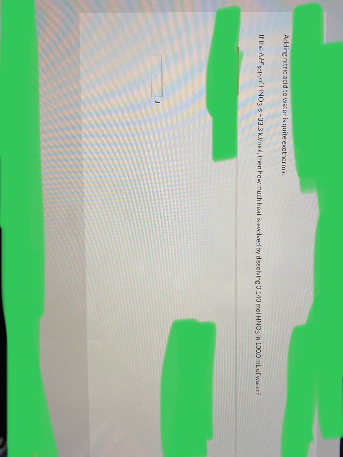 Adding nitric acid to water is quite exothermic.
If the AHPsoln of HNO3 is -33.3 kJ/mol, then how much heat is evolved by dissolving 0.140 mol HNO3 in 100.0 mL of water?
J
