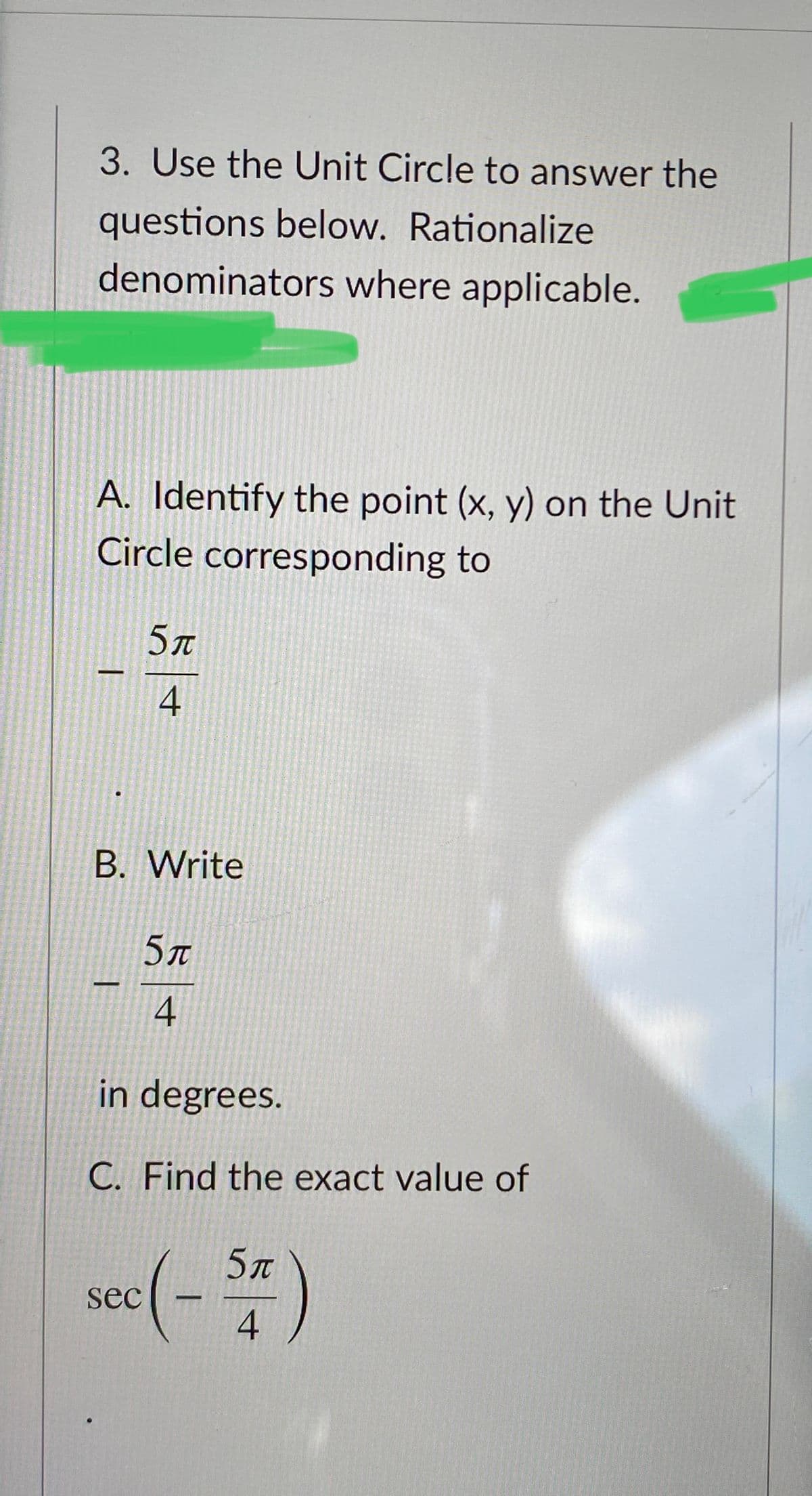 3. Use the Unit Circle to answer the
questions below. Rationalize
denominators where applicable.
A. Identify the point (x, y) on the Unit
Circle corresponding to
5л
-
4
B. Write
5r
4
in degrees.
C. Find the exact value of
5л
sec
4
