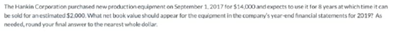 The Hankin Corporation purchased new production equipment on September 1. 2017 for $14.000 and expects to use it for 8 years at which time it can
be sold for an estimated $2.000. What net book value should appear for the equipment in the company's year-end financial statements for 2019? As
needed, round your final answer to the nearest whole dollar.
