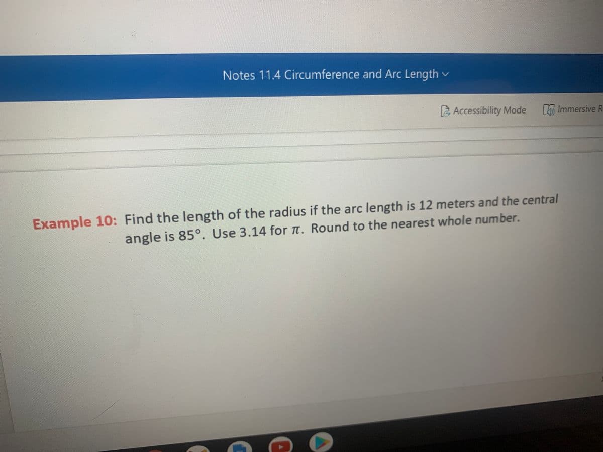 Notes 11.4 Circumference and Arc Length v
Accessibility Mode
Immersive R
Example 10: Find the length of the radius if the arc length is 12 meters and the central
angle is 85°. Use 3.14 for t. Round to the nearest whole number.
