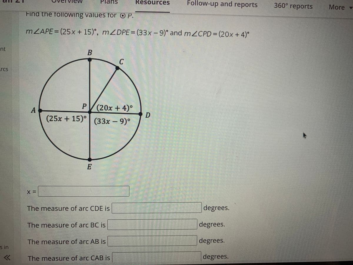 Plans
Resources
Follow-up and reports
360° reports
More -
Find the following values for O P.
MZAPE= (25x + 15)°, mZDPE= (33x-9)° and mZCPD= (20x+ 4)°
nt
B
C
rcs
P (20x + 4)°
D
(25x +15)° (33x - 9)°
A
E
degrees.
The measure of arc CDE is
degrees.
The measure of arc BC is
degrees.
The measure of arc AB is
s in
degrees.
The measure of arc CAB is
