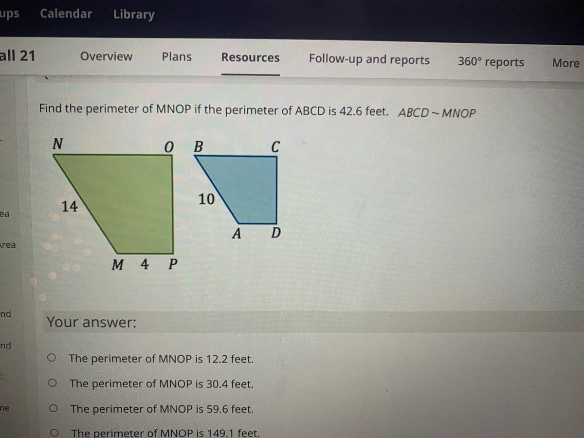 ups
Calendar
Library
all 21
Overview
Plans
Follow-up and reports
Resources
360° reports
More
Find the perimeter of MNOP if the perimeter of ABCD is 42.6 feet. ABCD~MNOP
о в
C
10
14
ea
A
rea
M 4 P
nd
Your answer:
nd
O The perimeter of MNOP is 12.2 feet.
The perimeter of MNOP is 30.4 feet.
me
The perimeter of MNOP is 59.6 feet.
O The perimeter of MNOP is 149.1 feet.
