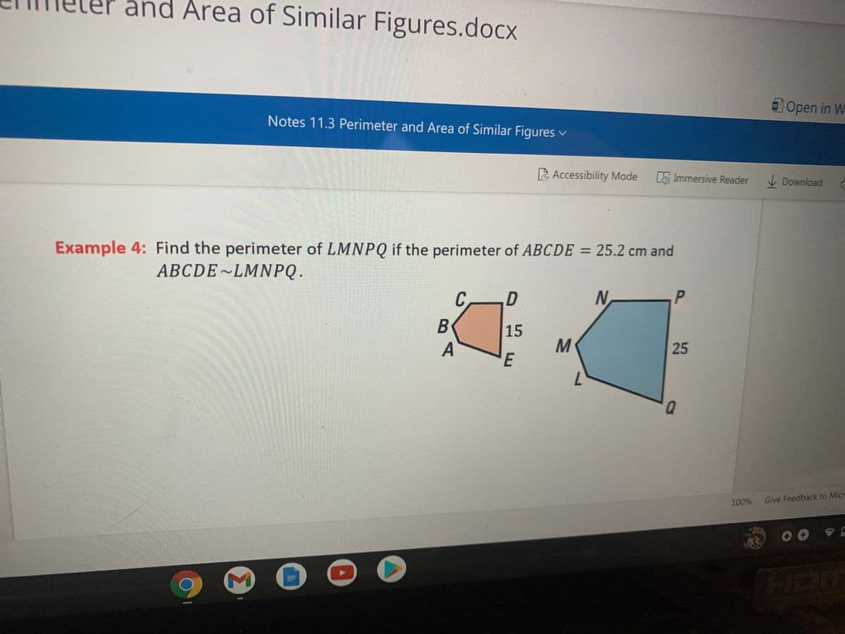 and Area of Similar Figures.docx
Open in W
Notes 11.3 Perimeter and Area of Similar Figures v
Accessibility Mode
L Immersive Reader
V Download
Example 4: Find the perimeter of LMNPQ if the perimeter of ABCDE = 25.2 cm and
ABCDE~LMNPQ.
C.
15
M
E
A
25
7.
100%
Give Feedback to Micr
HD
