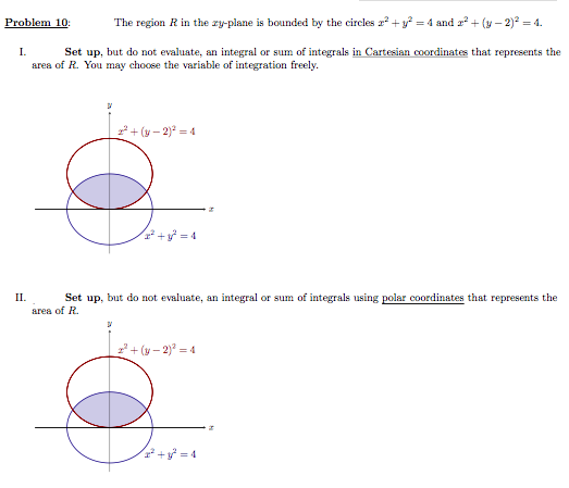 Problem 10:
The region R in the ry-plane is bounded by the circles r? +y = 4 and r² + (y – 2)? = 4.
Set up, but do not evaluate, an integral or sum of integrals in Cartesian coordinates that represents the
area of R. You may choose the variable of integration freely.
I.
*+ (v – 2)* = 4
Set up, but do not evaluate, an integral or sum of integrals using polar coordinates that represents the
area of R.
II.
+ (y – 2)² = 4
* + = 4
