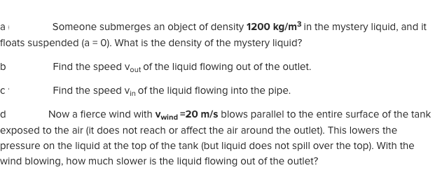 Someone submerges an object of density 1200 kg/m3 in the mystery liquid, and it
floats suspended (a = 0). What is the density of the mystery liquid?
Find the speed vout Of the liquid flowing out of the outlet.
b
Find the speed vin of the liquid flowing into the pipe.
|Now a fierce wind with vwind =20 m/s blows parallel to the entire surface of the tank
exposed to the air (it does not reach or affect the air around the outlet). This lowers the
pressure on the liquid at the top of the tank (but liquid does not spill over the top). With the
wind blowing, how much slower is the liquid flowing out of the outlet?
