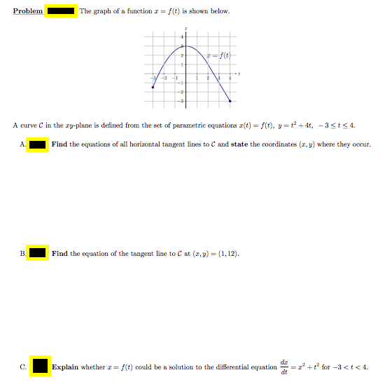 Problem
The graph of a function r = f (t) is shown below.
*=f(t)
-2
A curve C in the ry-plane is defined from the set of parametric equations r(t) = f(t), y = t2 + 4t, - 3<t< 4.
Find the equations of all horizontal tangent lines to C and state the coordinates (r, y) where they occur.
B.
Find the equation of the tangent line to C at (2, 9) = (1, 12).
dr
Explain whether r= f(t) could be a solution to the differential equation
dt
2 +t for -3 <t< 4.
C.
