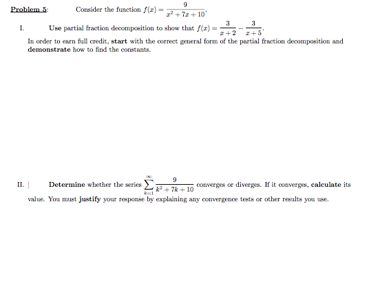 Problem 5:
Consider the function f(x) =
r' + 7z + 10
3
Use partial fraction decomposition to show that f(x) =
3
I.
z+5'
In order to earn full credit, start with the correct general form of the partial fraction decomposition and
demonstrate how to find the constants.
9.
k + 7k + 10 Oonverges or diverges. If it converges, calculate its
value. You must justify your response by explaining any convergence tests or other results you use.
П.
Determine whether the series
