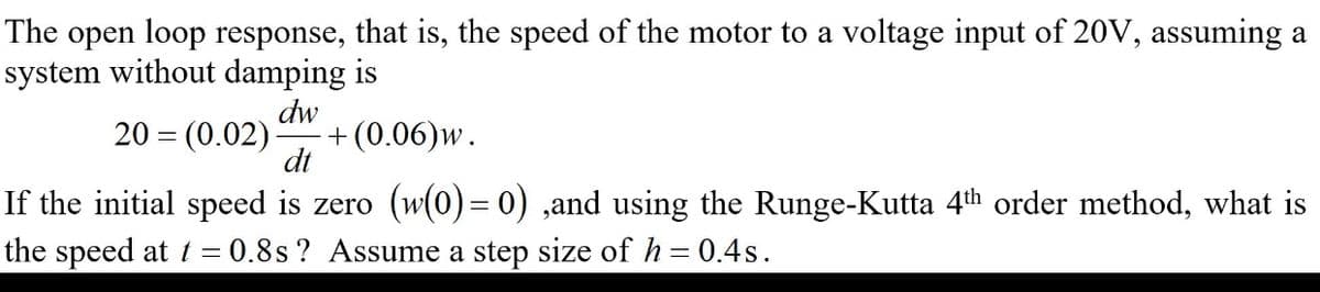 The open loop response, that is, the speed of the motor to a voltage input of 20V, assuming a
system without damping is
dw
20 = (0.02)
+ (0.06)w.
dt
If the initial speed is zero (w(0) = 0) ,and using the Runge-Kutta 4th order method, what is
the speed at t = 0.8s ? Assume a step size of h = 0.4s.
