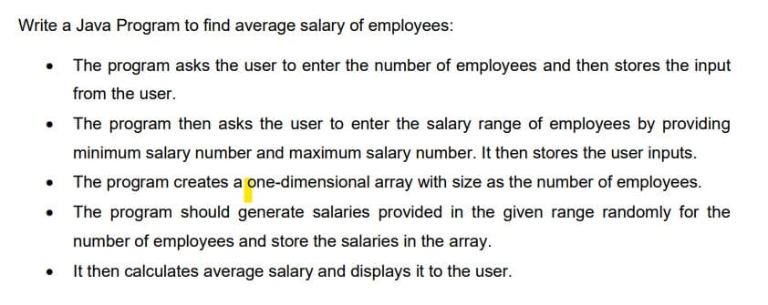 Write a Java Program to find average salary of employees:
• The program asks the user to enter the number of employees and then stores the input
from the user.
• The program then asks the user to enter the salary range of employees by providing
minimum salary number and maximum salary number. It then stores the user inputs.
The program creates a one-dimensional array with size as the number of employees.
• The program should generate salaries provided in the given range randomly for the
number of employees and store the salaries in the array.
It then calculates average salary and displays it to the user.
●
●