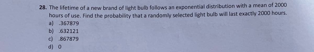 28. The lifetime of a new brand of light bulb follows an exponential distribution with a mean of 2000
hours of use. Find the probability that a randomly selected light bulb will last exactly 2000 hours.
a) .367879
b) .632121
c) .867879
d) 0
