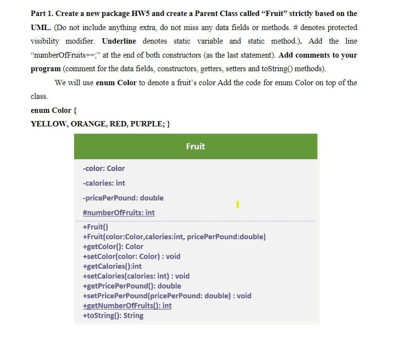 Part 1. Create a new package HW5 and create a Parent Class called "Fruit" strictly based on the
UML. (Do not include anything extra, do not miss any data fields or methods. # denotes protected
visibility modifier. Underline denotes static variable and static method.). Add the line
"numberOfFruits++;" at the end of both constructors (as the last statement). Add comments to your
program (comment for the data fields, constructors, getters, setters and toString() methods).
We will use enum Color to denote a fruit's color Add the code for enum Color on top of the
class.
enum Color {
YELLOW, ORANGE, RED, PURPLE; }
-color: Color
-calories: int
-pricePerPound: double
#numberOfFruits: int
+Fruit()
Fruit
+Fruit(color:Color,calories:int, pricePerPound:double)
+getColor(): Color
+setColor(color: Color) : void
+getCalories():int
+setCalories(calories: int) : void
+getPricePerPound(): double
+setPricePerPound (pricePerPound: double): void
+getNumberOfFruits(): int
+toString(): String