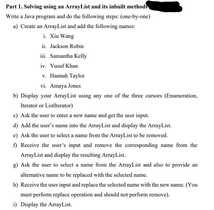 Part 1. Solving using an ArrayList and its inbuilt methods
Write a Java program and do the following steps: (one-by-one)
a) Create an ArrayList and add the following names:
i. Xiu Wang
ii. Jackson Robin
iii. Samantha Kelly
iv. Yusuf Khan
v. Hannah Taylor
vi. Amaya Jones
b) Display your ArrayList using any one of the three cursors (Enumeration,
Iterator or ListIterator)
c) Ask the user to enter a new name and get the user input.
d) Add the user's name into the ArrayList and display the ArrayList.
e) Ask the user to select a name from the ArrayList to be removed.
f) Receive the user's input and remove the corresponding name from the
ArrayList and display the resulting ArrayList.
g) Ask the user to select a name from the ArrayList and also to provide an
alternative name to be replaced with the selected name.
h) Receive the user input and replace the selected name with the new name. (You
must perform replace operation and should not perform remove).
i) Display the ArrayList.