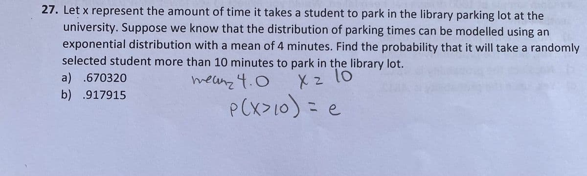 27. Let x represent the amount of time it takes a student to park in the library parking lot at the
university. Suppose we know that the distribution of parking times can be modelled using an
exponential distribution with a mean of 4 minutes. Find the probability that it will take a randomly
selected student more than 10 minutes to park in the library lot.
a) .670320
meanz 4.0
X z lo
b) .917915
P(X>10) = e
