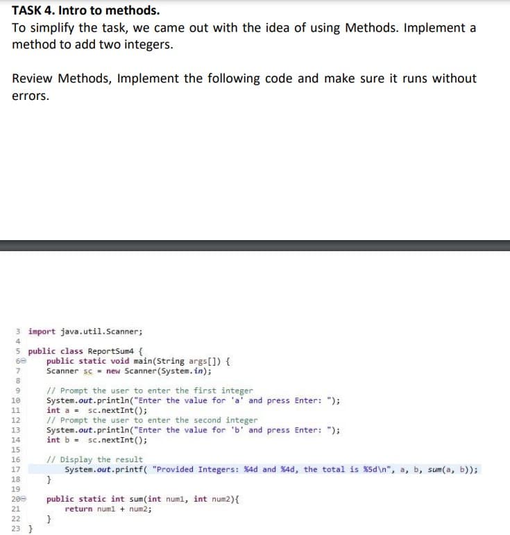 TASK 4. Intro to methods.
To simplify the task, we came out with the idea of using Methods. Implement a
method to add two integers.
Review Methods, Implement the following code and make sure it runs without
errors.
3 import java.util.Scanner;
4
5 public class ReportSum4 {
68
7
8
9
10
11
12
13
14
15
16
17
18
722
public static void main(String args[]) {
Scanner sc new Scanner (System.in);
23 }
// Prompt the user to enter the first integer
System.out.println("Enter the value for 'a' and press Enter: ");
int a sc.nextInt ();
// Prompt the user to enter the second integer
System.out.println("Enter the value for 'b' and press Enter: ");
int b = sc.nextInt ();
19
200 public static int sum(int num1, int num2) {
21
return num1 + num2;
// Display the result
System.out.printf("Provided Integers: %4d and %4d, the total is %5d\n", a, b, sum(a, b));
}
}