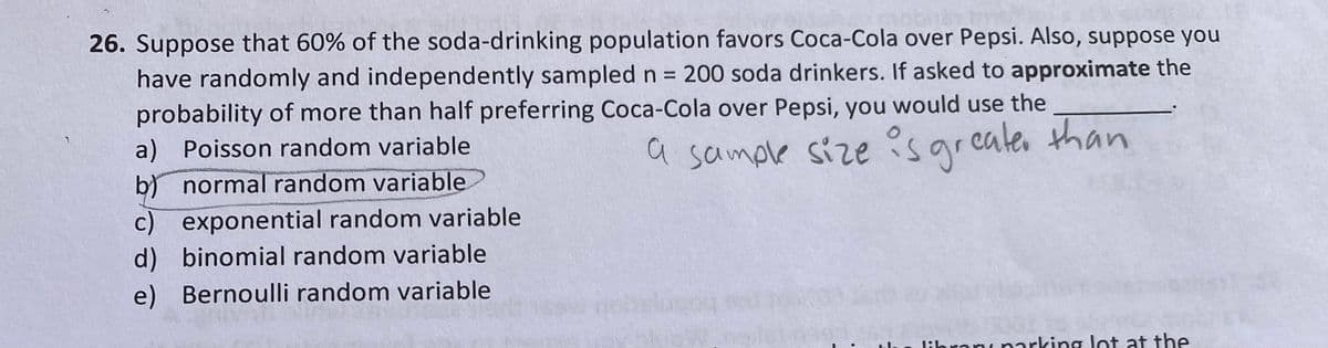 26. Suppose that 60% of the soda-drinking population favors Coca-Cola over Pepsi. Also, suppose you
have randomly and independently sampled n = 200 soda drinkers. If asked to approximate the
probability of more than half preferring Coca-Cola over Pepsi, you would use the
a) Poisson random variable
a sample size ?sgreates than
b) normal random variable
c) exponential random variable
d) binomial random variable
e) Bernoulli random variable
libranı narking lot at the
