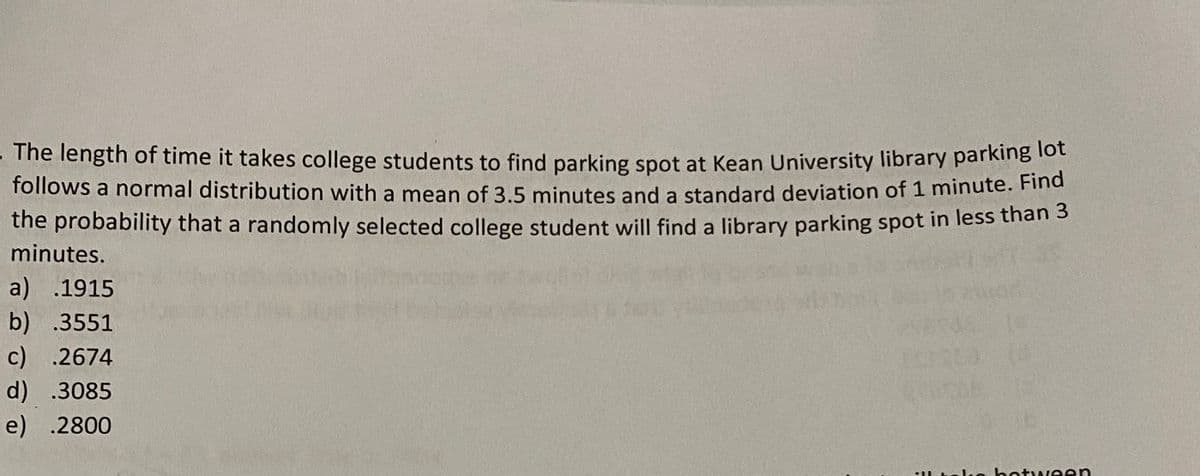 The length of time it takes college students to find parking spot at Kean University library parking to
follows a normal distribution with a mean of 3.5 minutes and a standard deviation of 1 minute. Find
the probability that a randomly selected college student will find a library parking spot in less than s
minutes.
a) .1915
b) .3551
c) .2674
d) .3085
e) .2800
IL talko botween
